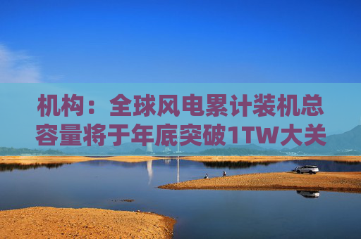 机构：全球风电累计装机总容量将于年底突破1TW大关
