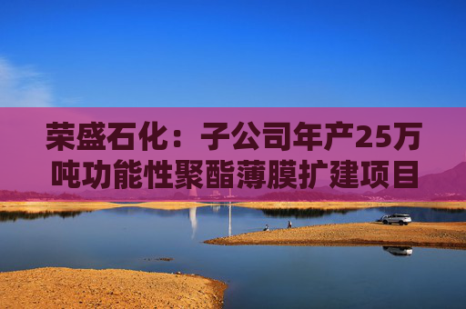 荣盛石化：子公司年产25万吨功能性聚酯薄膜扩建项目投产