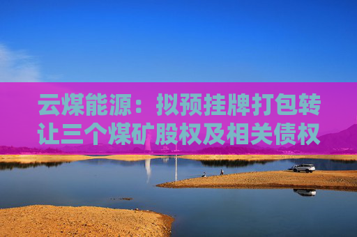 云煤能源：拟预挂牌打包转让三个煤矿股权及相关债权