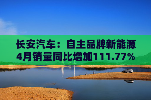 长安汽车：自主品牌新能源4月销量同比增加111.77%