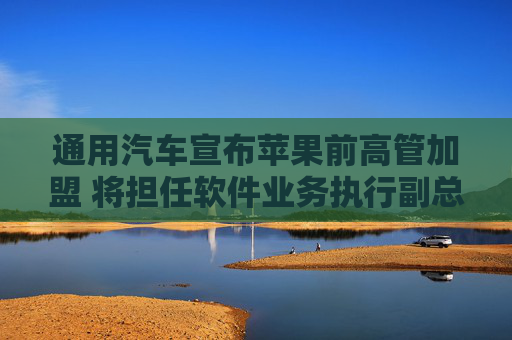 通用汽车宣布苹果前高管加盟 将担任软件业务执行副总裁