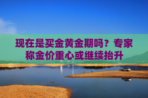 现在是买金黄金期吗？专家称金价重心或继续抬升