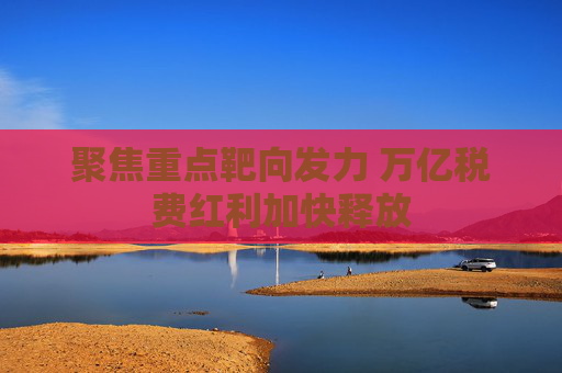聚焦重点靶向发力 万亿税费红利加快释放