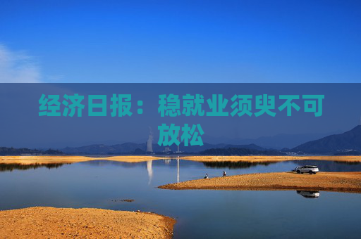 经济日报：稳就业须臾不可放松