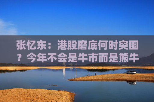张忆东：港股磨底何时突围？今年不会是牛市而是熊牛转折期