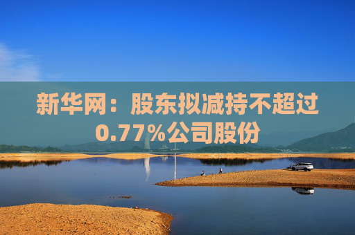 新华网：股东拟减持不超过0.77%公司股份