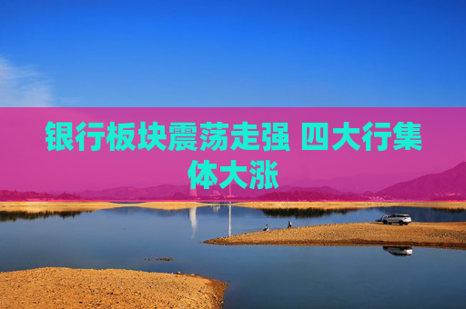 银行板块震荡走强 四大行集体大涨