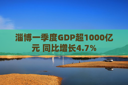 淄博一季度GDP超1000亿元 同比增长4.7%