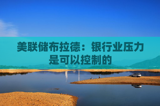 美联储布拉德：银行业压力是可以控制的