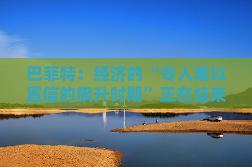 巴菲特：经济的“令人难以置信的飙升时期”正在结束