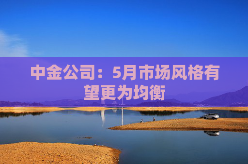 中金公司：5月市场风格有望更为均衡