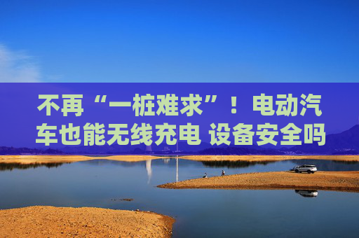 不再“一桩难求”！电动汽车也能无线充电 设备安全吗？一文了解