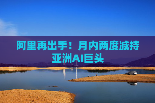 阿里再出手！月内两度减持亚洲AI巨头