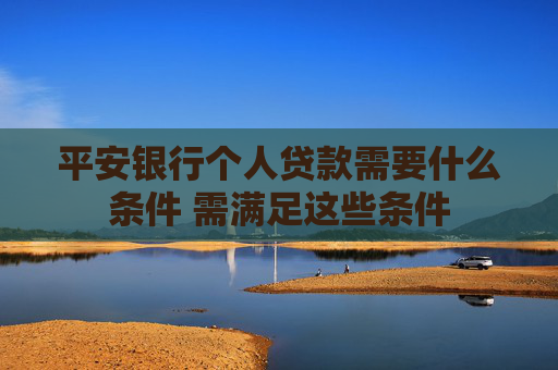 平安银行个人贷款需要什么条件 需满足这些条件