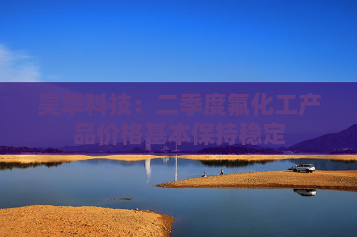 昊华科技：二季度氟化工产品价格基本保持稳定