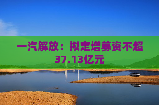 一汽解放：拟定增募资不超37.13亿元