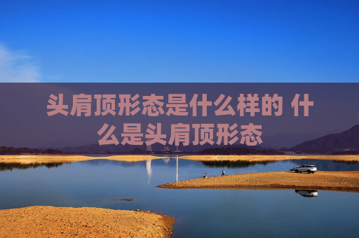 头肩顶形态是什么样的 什么是头肩顶形态