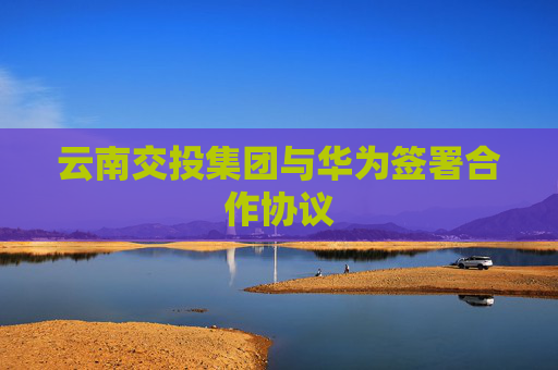 云南交投集团与华为签署合作协议