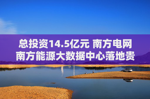 总投资14.5亿元 南方电网南方能源大数据中心落地贵安新区