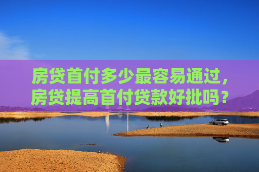房贷首付多少最容易通过，房贷提高首付贷款好批吗？