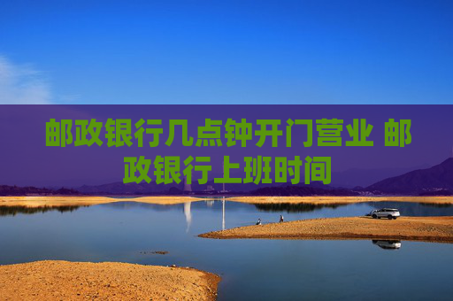 邮政银行几点钟开门营业 邮政银行上班时间