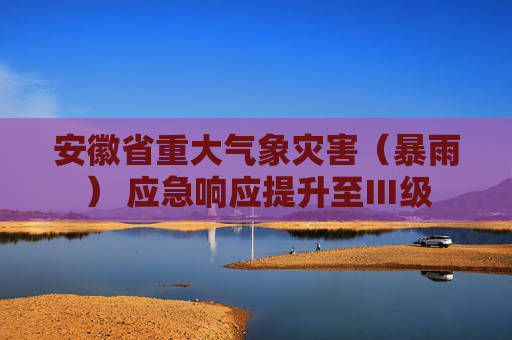 安徽省重大气象灾害（暴雨） 应急响应提升至Ⅲ级