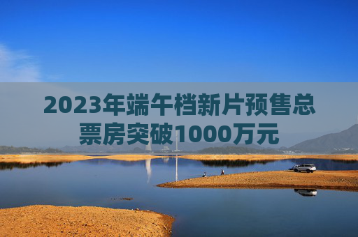 2023年端午档新片预售总票房突破1000万元