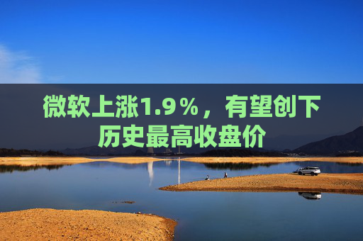 微软上涨1.9％，有望创下历史最高收盘价