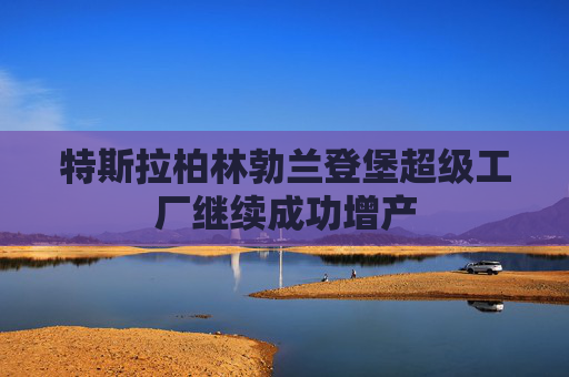 特斯拉柏林勃兰登堡超级工厂继续成功增产