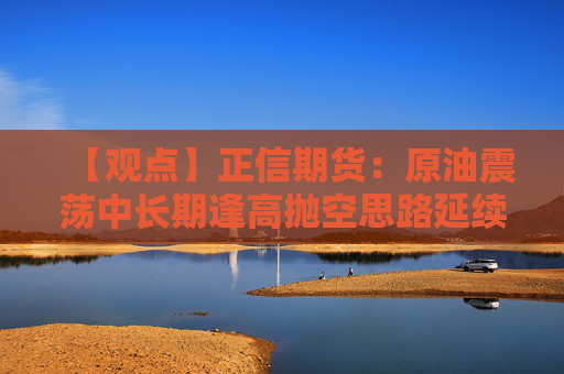 【观点】正信期货：原油震荡中长期逢高抛空思路延续