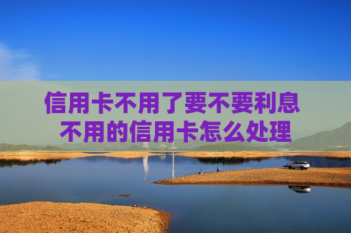 信用卡不用了要不要利息 不用的信用卡怎么处理