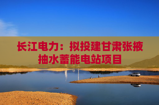 长江电力：拟投建甘肃张掖抽水蓄能电站项目