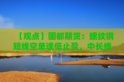 【观点】国都期货：螺纹钢短线空单逢低止盈，中长线关注限产执行