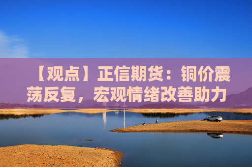 【观点】正信期货：铜价震荡反复，宏观情绪改善助力价格企稳