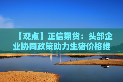 【观点】正信期货：头部企业协同政策助力生猪价格维稳