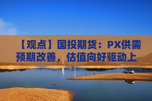 【观点】国投期货：PX供需预期改善，估值向好驱动上行