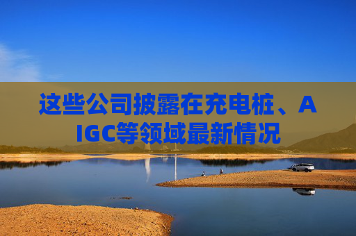这些公司披露在充电桩、AIGC等领域最新情况