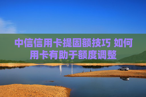 中信信用卡提固额技巧 如何用卡有助于额度调整