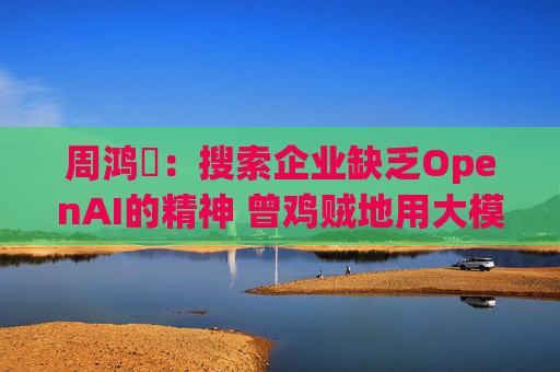 周鸿祎：搜索企业缺乏OpenAI的精神 曾鸡贼地用大模型