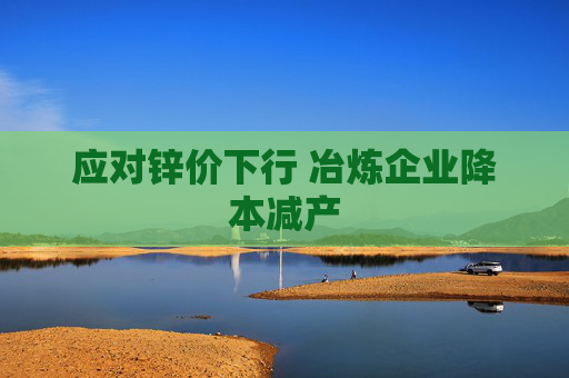 应对锌价下行 冶炼企业降本减产