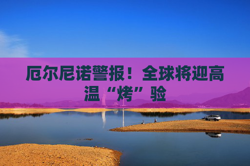 厄尔尼诺警报！全球将迎高温“烤”验
