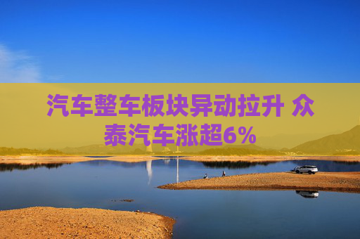 汽车整车板块异动拉升 众泰汽车涨超6%