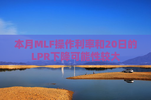 本月MLF操作利率和20日的LPR下降可能性较大