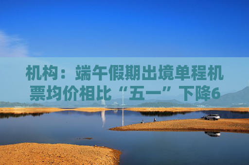 机构：端午假期出境单程机票均价相比“五一”下降6%