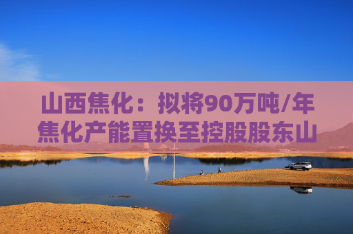 山西焦化：拟将90万吨/年焦化产能置换至控股股东山焦集团