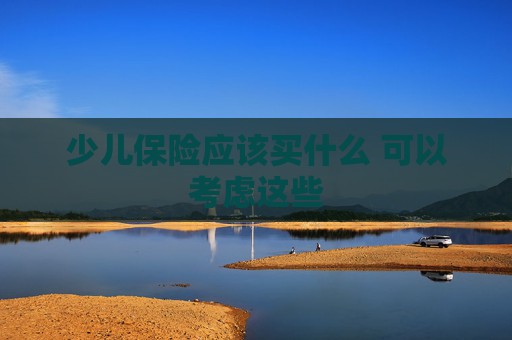少儿保险应该买什么 可以考虑这些