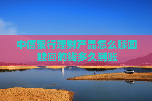 中信银行理财产品怎么赎回 赎回的钱多久到账