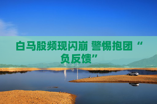 白马股频现闪崩 警惕抱团“负反馈”