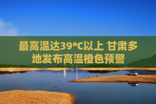 最高温达39℃以上 甘肃多地发布高温橙色预警