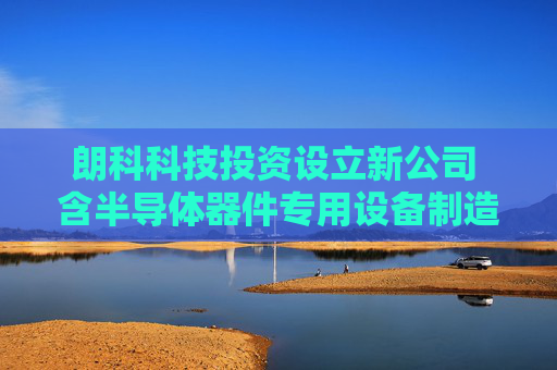 朗科科技投资设立新公司 含半导体器件专用设备制造业务